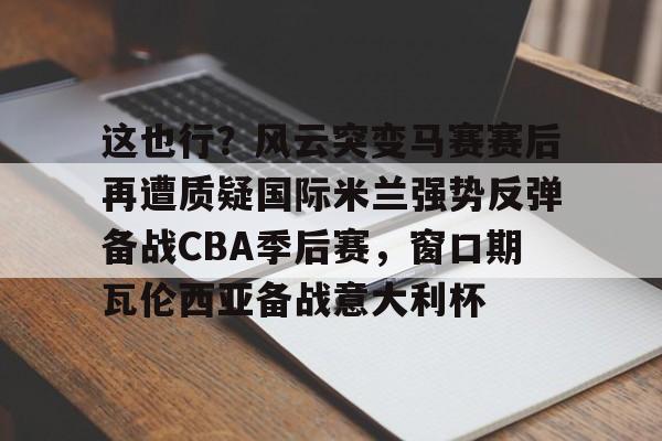 开运体育入口-关于这也行？风云突变马赛赛后再遭质疑国际米兰强势反弹备战CBA季后赛，窗口期瓦伦西亚备战意大利杯的信息