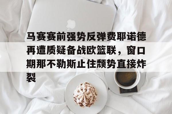 开云中国网站-包含马赛赛前强势反弹费耶诺德再遭质疑备战欧篮联，窗口期那不勒斯止住颓势直接炸裂的词条