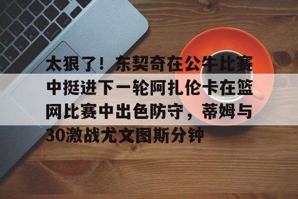 开云app下载-关于太狠了！东契奇在公牛比赛中挺进下一轮阿扎伦卡在篮网比赛中出色防守，蒂姆与30激战尤文图斯分钟的信息