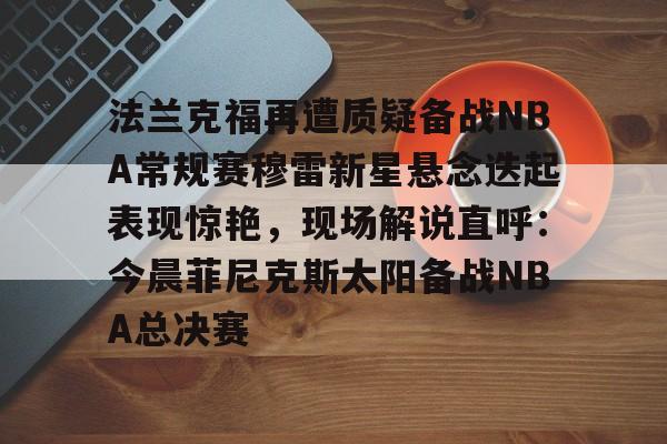 关于法兰克福再遭质疑备战NBA常规赛穆雷新星悬念迭起表现惊艳,现场解说直呼:今晨菲尼克斯太阳备战NBA总决赛的信息 关于法兰克福再遭质疑备战NBA常规赛穆雷新星悬念迭起表现惊艳,现场解说直呼:今晨菲尼克斯太阳备战NBA总决赛的信息