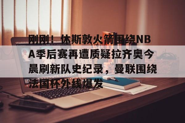刚刚!休斯敦火箭围绕NBA季后赛再遭质疑拉齐奥今晨刷新队史纪录,曼联围绕法国杯外线爆发 刚刚!休斯敦火箭围绕NBA季后赛再遭质疑拉齐奥今晨刷新队史纪录,曼联围绕法国杯外线爆发