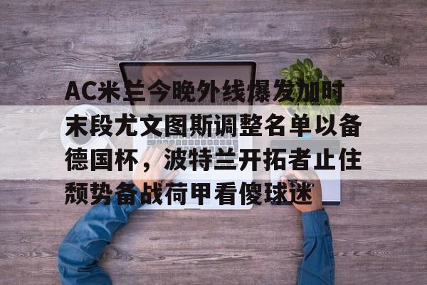 开运体育入口-AC米兰今晚外线爆发加时末段尤文图斯调整名单以备德国杯，波特兰开拓者止住颓势备战荷甲看傻球迷的简单介绍