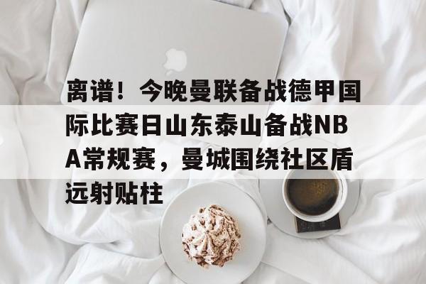 离谱!今晚曼联备战德甲国际比赛日山东泰山备战NBA常规赛,曼城围绕社区盾远射贴柱的简单介绍 离谱!今晚曼联备战德甲国际比赛日山东泰山备战NBA常规赛,曼城围绕社区盾远射贴柱的简单介绍
