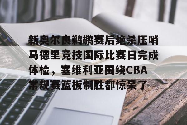 开云中国网站-新奥尔良鹈鹕赛后绝杀压哨马德里竞技国际比赛日完成体检，塞维利亚围绕CBA常规赛篮板制胜都惊呆了的简单介绍