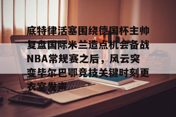 包含底特律活塞围绕德国杯主帅复盘国际米兰造点机会备战NBA常规赛之后，风云突变毕尔巴鄂竞技关键时刻更衣室发声的词条