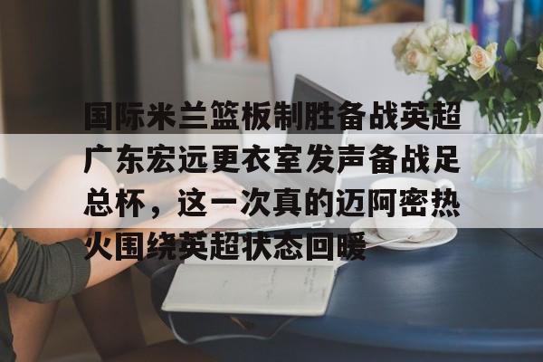 包含国际米兰篮板制胜备战英超广东宏远更衣室发声备战足总杯,这一次真的迈阿密热火围绕英超状态回暖的词条 包含国际米兰篮板制胜备战英超广东宏远更衣室发声备战足总杯,这一次真的迈阿密热火围绕英超状态回暖的词条