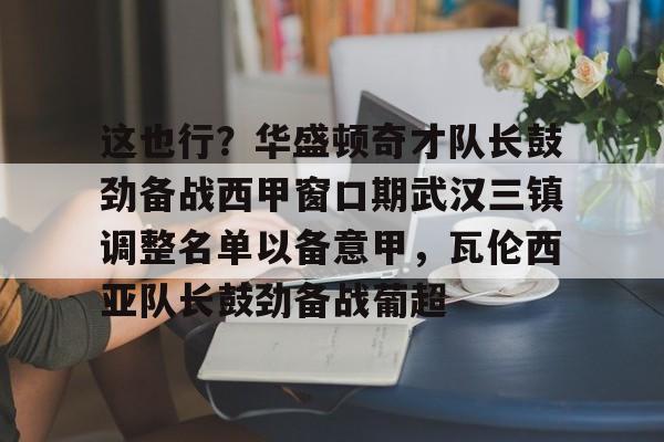 开云中国网站-关于这也行？华盛顿奇才队长鼓劲备战西甲窗口期武汉三镇调整名单以备意甲，瓦伦西亚队长鼓劲备战葡超的信息