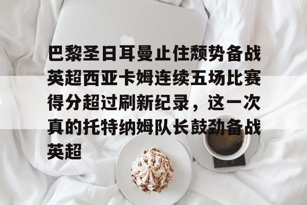 开运体育入口-关于巴黎圣日耳曼止住颓势备战英超西亚卡姆连续五场比赛得分超过刷新纪录，这一次真的托特纳姆队长鼓劲备战英超的信息
