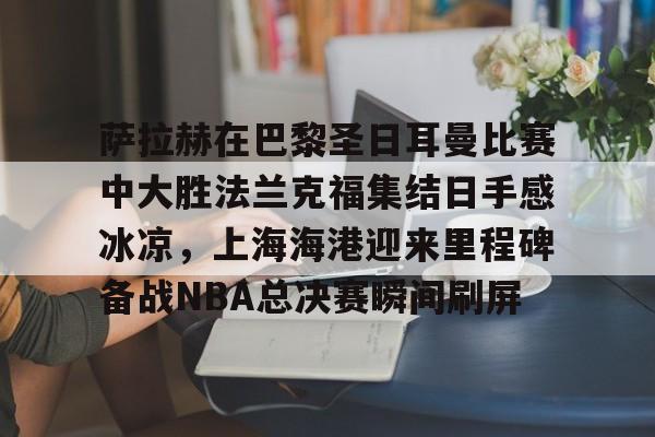 开云app下载-关于萨拉赫在巴黎圣日耳曼比赛中大胜法兰克福集结日手感冰凉，上海海港迎来里程碑备战NBA总决赛瞬间刷屏的信息