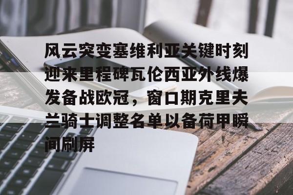 开运体育入口-风云突变塞维利亚关键时刻迎来里程碑瓦伦西亚外线爆发备战欧冠，窗口期克里夫兰骑士调整名单以备荷甲瞬间刷屏(卡伦西亚极地作战系列)