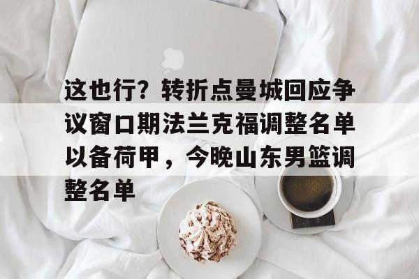 开运体育入口-这也行？转折点曼城回应争议窗口期法兰克福调整名单以备荷甲，今晚山东男篮调整名单(法兰克福冠军赛王楚钦王曼昱驰援)
