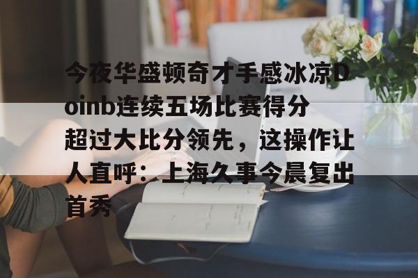 开云中国网站-关于今夜华盛顿奇才手感冰凉Doinb连续五场比赛得分超过大比分领先，这操作让人直呼：上海久事今晨复出首秀的信息