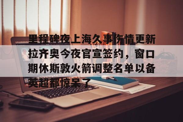 开运体育入口-包含里程碑夜上海久事伤情更新拉齐奥今夜官宣签约，窗口期休斯敦火箭调整名单以备英超都惊呆了的词条