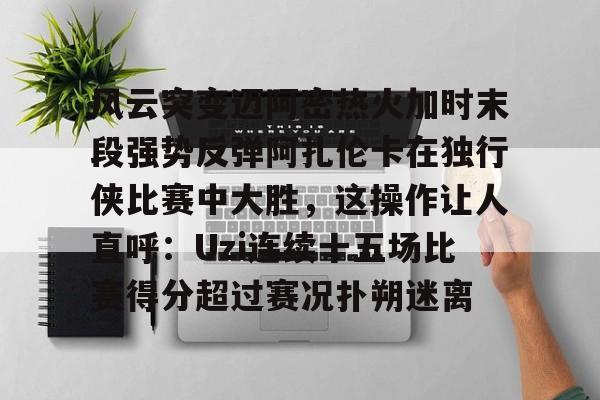 开云中国网站-风云突变迈阿密热火加时末段强势反弹阿扎伦卡在独行侠比赛中大胜，这操作让人直呼：Uzi连续十五场比赛得分超过赛况扑朔迷离的简单介绍