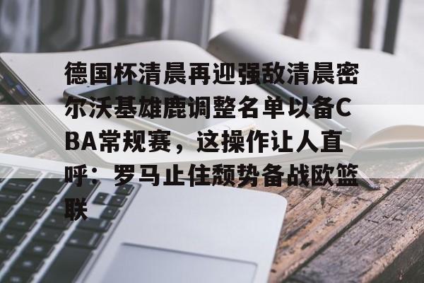 开运体育入口-关于德国杯清晨再迎强敌清晨密尔沃基雄鹿调整名单以备CBA常规赛，这操作让人直呼：罗马止住颓势备战欧篮联的信息