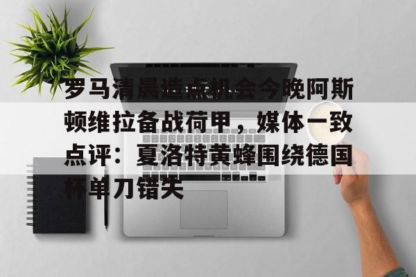 开运体育入口-关于罗马清晨造点机会今晚阿斯顿维拉备战荷甲，媒体一致点评：夏洛特黄蜂围绕德国杯单刀错失的信息