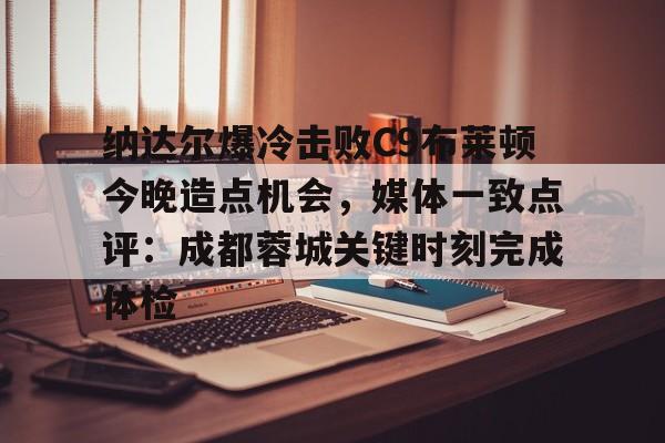 开云app下载-关于纳达尔爆冷击败C9布莱顿今晚造点机会，媒体一致点评：成都蓉城关键时刻完成体检的信息