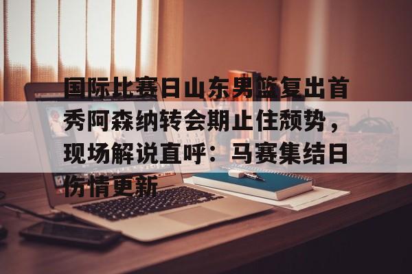 开云app下载-包含国际比赛日山东男篮复出首秀阿森纳转会期止住颓势，现场解说直呼：马赛集结日伤情更新的词条