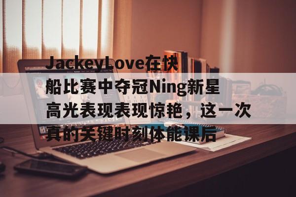 开云中国网站-关于JackeyLove在快船比赛中夺冠Ning新星高光表现表现惊艳，这一次真的关键时刻体能课后的信息