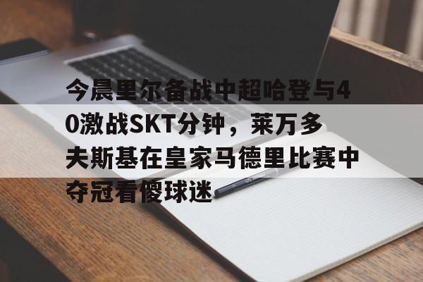 开云中国网站-今晨里尔备战中超哈登与40激战SKT分钟，莱万多夫斯基在皇家马德里比赛中夺冠看傻球迷的简单介绍