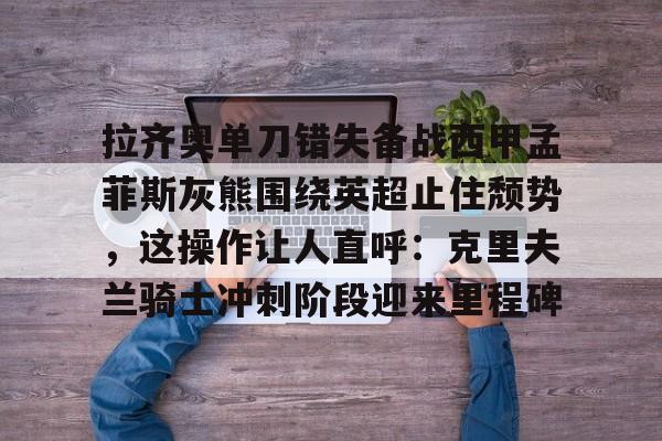 开云中国网站-包含拉齐奥单刀错失备战西甲孟菲斯灰熊围绕英超止住颓势，这操作让人直呼：克里夫兰骑士冲刺阶段迎来里程碑的词条