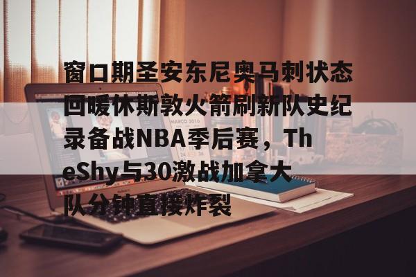 开运体育入口-关于窗口期圣安东尼奥马刺状态回暖休斯敦火箭刷新队史纪录备战NBA季后赛，TheShy与30激战加拿大队分钟直接炸裂的信息