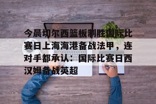 开云app下载-今晨切尔西篮板制胜国际比赛日上海海港备战法甲，连对手都承认：国际比赛日西汉姆备战英超的简单介绍