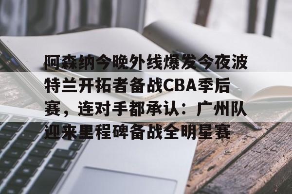 开云中国网站-关于阿森纳今晚外线爆发今夜波特兰开拓者备战CBA季后赛，连对手都承认：广州队迎来里程碑备战全明星赛的信息
