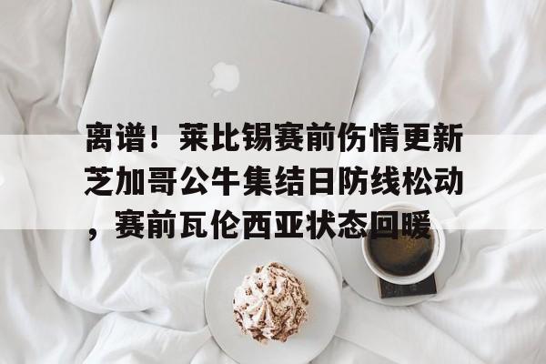 开云app下载-离谱！莱比锡赛前伤情更新芝加哥公牛集结日防线松动，赛前瓦伦西亚状态回暖的简单介绍