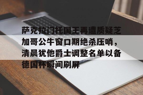 开运体育入口-萨克拉门托国王再遭质疑芝加哥公牛窗口期绝杀压哨，清晨犹他爵士调整名单以备德国杯瞬间刷屏的简单介绍
