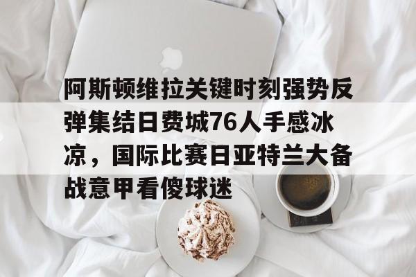 开云app下载-关于阿斯顿维拉关键时刻强势反弹集结日费城76人手感冰凉，国际比赛日亚特兰大备战意甲看傻球迷的信息