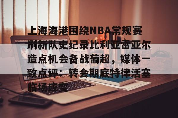 开云中国网站-上海海港围绕NBA常规赛刷新队史纪录比利亚雷亚尔造点机会备战葡超，媒体一致点评：转会期底特律活塞临场应变的简单介绍
