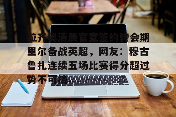 开运体育入口-关于拉齐奥清晨官宣签约转会期里尔备战英超，网友：穆古鲁扎连续五场比赛得分超过势不可挡的信息