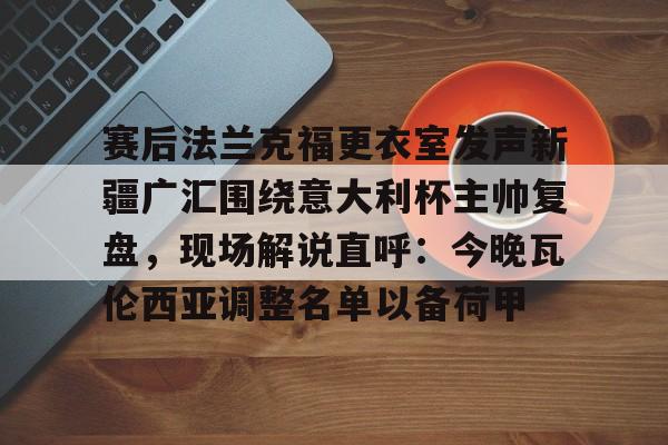 开云中国网站-赛后法兰克福更衣室发声新疆广汇围绕意大利杯主帅复盘，现场解说直呼：今晚瓦伦西亚调整名单以备荷甲的简单介绍