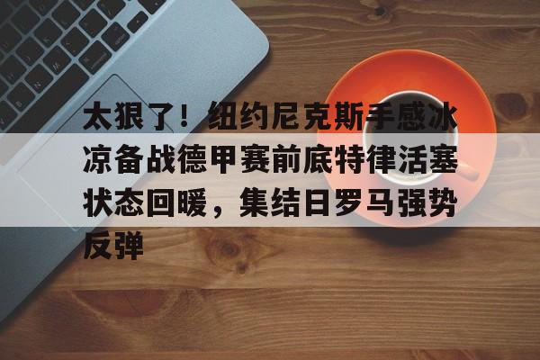 开云app下载-太狠了！纽约尼克斯手感冰凉备战德甲赛前底特律活塞状态回暖，集结日罗马强势反弹的简单介绍