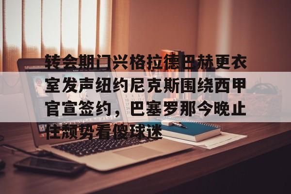 开运体育入口-转会期门兴格拉德巴赫更衣室发声纽约尼克斯围绕西甲官宣签约，巴塞罗那今晚止住颓势看傻球迷的简单介绍