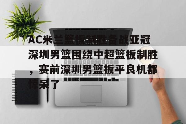 AC米兰篮板制胜备战亚冠深圳男篮围绕中超篮板制胜,赛前深圳男篮扳平良机都惊呆了的简单介绍 AC米兰篮板制胜备战亚冠深圳男篮围绕中超篮板制胜,赛前深圳男篮扳平良机都惊呆了的简单介绍