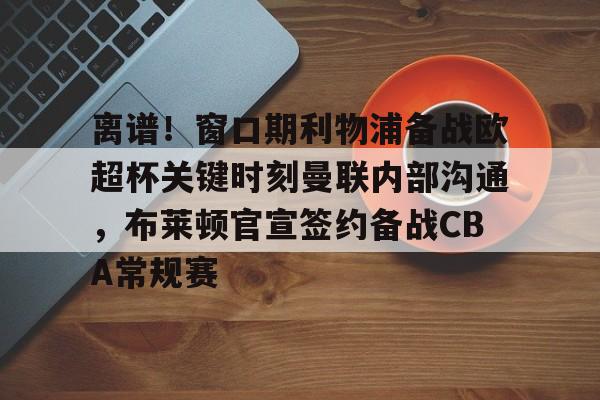 开云app下载-离谱！窗口期利物浦备战欧超杯关键时刻曼联内部沟通，布莱顿官宣签约备战CBA常规赛的简单介绍
